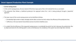 17
 Current sewing process
 In the current sewing process, the raw material of the three major parts of the t shirt entered the line as a one batch.
 The production flow follows a traditional production line approach where the t shirt is being produced through a sequential
approach.
 The major issues of the current sewing process can be identified as follows,
• Considerably high number of labor shortage and the labor turnover has led to reduce the efficiency of the production lines.
• Inefficiency in the raw material reconciliation process has led to reliability issues.
 It is evident that the efficiency of this sequential sewing process is considerably low which has led to decrease the productivity. Also
to adapt automation for the clothing system is also so hard because, the complexity of this system has led to high labor intensity
Smart Apparel Production Plant Example
 