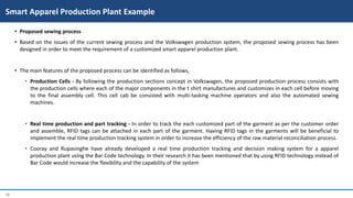 18
 Proposed sewing process
 Based on the issues of the current sewing process and the Volkswagen production system, the proposed sewing process has been
designed in order to meet the requirement of a customized smart apparel production plant.
 The main features of the proposed process can be identified as follows,
• Production Cells - By following the production sections concept in Volkswagen, the proposed production process consists with
the production cells where each of the major components in the t shirt manufactures and customizes in each cell before moving
to the final assembly cell. This cell cab be consisted with multi-tasking machine operators and also the automated sewing
machines.
• Real time production and part tracking - In order to track the each customized part of the garment as per the customer order
and assemble, RFID tags can be attached in each part of the garment. Having RFID tags in the garments will be beneficial to
implement the real time production tracking system in order to increase the efficiency of the raw material reconciliation process.
• Cooray and Rupasinghe have already developed a real time production tracking and decision making system for a apparel
production plant using the Bar Code technology. In their research it has been mentioned that by using RFID technology instead of
Bar Code would increase the flexibility and the capability of the system
Smart Apparel Production Plant Example
 