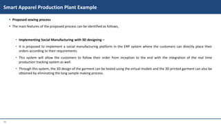 19
 Proposed sewing process
 The main features of the proposed process can be identified as follows,
• Implementing Social Manufacturing with 3D designing –
• It is proposed to implement a social manufacturing platform in the ERP system where the customers can directly place their
orders according to their requirements.
• This system will allow the customers to follow their order from inception to the end with the integration of the real time
production tracking system as well.
• Through this system, the 3D design of the garment can be tested using the virtual models and the 3D printed garment can also be
obtained by eliminating the long sample making process.
Smart Apparel Production Plant Example
 