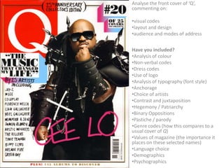 Analyse the front cover of ‘Q’,
commenting on:

•visual codes
•layout and design
•audience and modes of address


Have you included?
•Analysis of colour
•Non-verbal codes
•Dress codes
•Use of logo
•Analysis of typography (font style)
•Anchorage
•Choice of artists
•Contrast and juxtaposition
•Hegemony / Patriarchy
•Binary Oppositions
•Pastiche / parody
•Genre codes (how this compares to a
usual cover of Q)
•Values of magazine (the importance it
places on these selected names)
•Language choice
•Demographics
•Psychographics
 