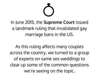In June 2015, the Supreme Court issued
a landmark ruling that invalidated gay
marriage bans in the US.
As this ruling affects many couples
across the country, we turned to a group
of experts on same sex weddings to
clear up some of the common questions
we’re seeing on the topic.
 