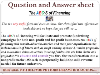 This is a very useful facts and question sheet.Our clients find this information
invaluable and we hope that you will too…
.
The ABC’s of Financing will facilitate and promote fundraising
campaigns for both non-profit and for profit businesses.The ABC’s of
financing will consult,advertise,market,and train your organization;this
includes article of letters such as script writing,sponsor & vendor proposals,
and solicitation donation letters,insuring fundraisers are both viable and
profitable.We educate and consult you thru the transformation into a
nonprofit market.We seek to perpetually, build the solid revenue
needed for future endeavors.
The ABC’S of Financing
 