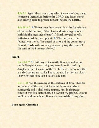 Job 2:1 Again there was a day when the sons of God came
to present themselves before the LORD, and Satan came
also among them to present himself before the LORD.
Job 38:4-7 4 Where wast thou when I laid the foundations
of the earth? declare, if thou hast understanding. 5 Who
hath laid the measures thereof, if thou knowest? or who
hath stretched the line upon it? 6 Whereupon are the
foundations thereof fastened? or who laid the corner stone
thereof; 7 When the morning stars sang together, and all
the sons of God shouted for joy?
Israel-
Isa 43:6-7 6 I will say to the north, Give up; and to the
south, Keep not back: bring my sons from far, and my
daughters from the ends of the earth; 7 Even every one that
is called by my name: for I have created him for my glory,
I have formed him; yea, I have made him.
Hos 1:10 Yet the number of the children of Israel shall be
as the sand of the sea, which cannot be measured nor
numbered; and it shall come to pass, that in the place
where it was said unto them, Ye are not my people, there it
shall be said unto them, Ye are the sons of the living God.
Born again Christian-
 