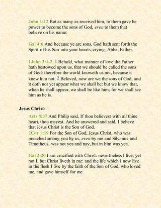 John 1:12 But as many as received him, to them gave he
power to become the sons of God, even to them that
believe on his name:
Gal 4:6 And because ye are sons, God hath sent forth the
Spirit of his Son into your hearts, crying, Abba, Father.
1John 3:1-2 1 Behold, what manner of love the Father
hath bestowed upon us, that we should be called the sons
of God: therefore the world knoweth us not, because it
knew him not. 2 Beloved, now are we the sons of God, and
it doth not yet appear what we shall be: but we know that,
when he shall appear, we shall be like him; for we shall see
him as he is.
Jesus Christ-
Acts 8:37 And Philip said, If thou believest with all thine
heart, thou mayest. And he answered and said, I believe
that Jesus Christ is the Son of God.
2Cor 1:19 For the Son of God, Jesus Christ, who was
preached among you by us, even by me and Silvanus and
Timotheus, was not yea and nay, but in him was yea.
Gal 2:20 I am crucified with Christ: nevertheless I live; yet
not I, but Christ liveth in me: and the life which I now live
in the flesh I live by the faith of the Son of God, who loved
me, and gave himself for me.
 
