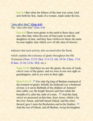 Gal 4:4 But when the fulness of the time was come, God
sent forth his Son, made of a woman, made under the law,
“also after that” (Gen. 6:4)
The “also after that” (Gen. 6:4)
Gen 6:4 There were giants in the earth in those days; and
also after that, when the sons of God came in unto the
daughters of men, and they bare children to them, the same
became mighty men which were of old, men of renown.
indicates that such activity also occurred after the flood,
which explains the existence of giants throughout the Old
Testament (Num. 13:33; Deu. 3:11-13; Jsh. 18:16; I Sam. 17:4;
II Sam. 21:16; I Chr. 20:8, etc.).
Num 13:33 And there we saw the giants, the sons of Anak,
which come of the giants: and we were in our own sight as
grasshoppers, and so we were in their sight.
Deut 3:11-13 11 For only Og king of Bashan remained of
the remnant of giants; behold, his bedstead was a bedstead
of iron; is it not in Rabbath of the children of Ammon?
nine cubits was the length thereof, and four cubits the
breadth of it, after the cubit of a man. 12 And this land,
which we possessed at that time, from Aroer, which is by
the river Arnon, and half mount Gilead, and the cities
thereof, gave I unto the Reubenites and to the Gadites. 13
And the rest of Gilead, and all Bashan, being the kingdom
 