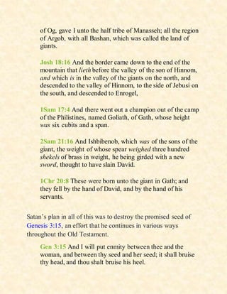 of Og, gave I unto the half tribe of Manasseh; all the region
of Argob, with all Bashan, which was called the land of
giants.
Josh 18:16 And the border came down to the end of the
mountain that lieth before the valley of the son of Hinnom,
and which is in the valley of the giants on the north, and
descended to the valley of Hinnom, to the side of Jebusi on
the south, and descended to Enrogel,
1Sam 17:4 And there went out a champion out of the camp
of the Philistines, named Goliath, of Gath, whose height
was six cubits and a span.
2Sam 21:16 And Ishbibenob, which was of the sons of the
giant, the weight of whose spear weighed three hundred
shekels of brass in weight, he being girded with a new
sword, thought to have slain David.
1Chr 20:8 These were born unto the giant in Gath; and
they fell by the hand of David, and by the hand of his
servants.
Satan’s plan in all of this was to destroy the promised seed of
Genesis 3:15, an effort that he continues in various ways
throughout the Old Testament.
Gen 3:15 And I will put enmity between thee and the
woman, and between thy seed and her seed; it shall bruise
thy head, and thou shalt bruise his heel.
 