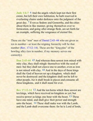 Jude 1:6-7 6 And the angels which kept not their first
estate, but left their own habitation, he hath reserved in
everlasting chains under darkness unto the judgment of the
great day. 7 Even as Sodom and Gomorrha, and the cities
about them in like manner, giving themselves over to
fornication, and going after strange flesh, are set forth for
an example, suffering the vengeance of eternal fire.
These are the “iron” men of Daniel 2:43–44 who are given as
ten in number—at least the reigning hierarchy will be that
number (Rev. 17:12–14). These are the “king pins” of the
bowling alley (ten in number, if my memory serves me
correctly).
Dan 2:43-44 43 And whereas thou sawest iron mixed with
miry clay, they shall mingle themselves with the seed of
men: but they shall not cleave one to another, even as iron
is not mixed with clay. 44 And in the days of these kings
shall the God of heaven set up a kingdom, which shall
never be destroyed: and the kingdom shall not be left to
other people, but it shall break in pieces and consume all
these kingdoms, and it shall stand for ever.
Rev 17:12-14 12 And the ten horns which thou sawest are
ten kings, which have received no kingdom as yet; but
receive power as kings one hour with the beast. 13 These
have one mind, and shall give their power and strength
unto the beast. 14 These shall make war with the Lamb,
and the Lamb shall overcome them: for he is Lord of lords,
 