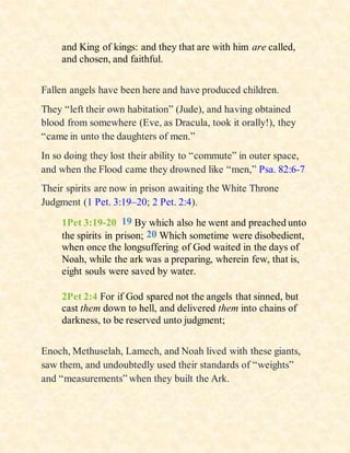 and King of kings: and they that are with him are called,
and chosen, and faithful.
Fallen angels have been here and have produced children.
They “left their own habitation” (Jude), and having obtained
blood from somewhere (Eve, as Dracula, took it orally!), they
“came in unto the daughters of men.”
In so doing they lost their ability to “commute” in outer space,
and when the Flood came they drowned like “men,” Psa. 82:6-7
Their spirits are now in prison awaiting the White Throne
Judgment (1 Pet. 3:19–20; 2 Pet. 2:4).
1Pet 3:19-20 19 By which also he went and preached unto
the spirits in prison; 20 Which sometime were disobedient,
when once the longsuffering of God waited in the days of
Noah, while the ark was a preparing, wherein few, that is,
eight souls were saved by water.
2Pet 2:4 For if God spared not the angels that sinned, but
cast them down to hell, and delivered them into chains of
darkness, to be reserved unto judgment;
Enoch, Methuselah, Lamech, and Noah lived with these giants,
saw them, and undoubtedly used their standards of “weights”
and “measurements” when they built the Ark.
 