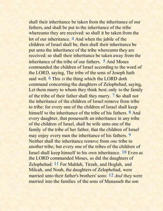 shall their inheritance be taken from the inheritance of our
fathers, and shall be put to the inheritance of the tribe
whereunto they are received: so shall it be taken from the
lot of our inheritance. 4 And when the jubile of the
children of Israel shall be, then shall their inheritance be
put unto the inheritance of the tribe whereunto they are
received: so shall their inheritance be taken away from the
inheritance of the tribe of our fathers. 5 And Moses
commanded the children of Israel according to the word of
the LORD, saying, The tribe of the sons of Joseph hath
said well. 6 This is the thing which the LORD doth
command concerning the daughters of Zelophehad, saying,
Let them marry to whom they think best; only to the family
of the tribe of their father shall they marry. 7 So shall not
the inheritance of the children of Israel remove from tribe
to tribe: for every one of the children of Israel shall keep
himself to the inheritance of the tribe of his fathers. 8 And
every daughter, that possesseth an inheritance in any tribe
of the children of Israel, shall be wife unto one of the
family of the tribe of her father, that the children of Israel
may enjoy every man the inheritance of his fathers. 9
Neither shall the inheritance remove from one tribe to
another tribe; but every one of the tribes of the children of
Israel shall keep himself to his own inheritance. 10 Even as
the LORD commanded Moses, so did the daughters of
Zelophehad: 11 For Mahlah, Tirzah, and Hoglah, and
Milcah, and Noah, the daughters of Zelophehad, were
married unto their father's brothers' sons: 12 And they were
married into the families of the sons of Manasseh the son
 