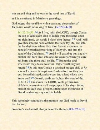 was an evil king and he was in the royal line of David
as it is mentioned in Matthew's genealogy.
God judged the royal line with a curse: no descendant of
Jechonias would sit as king of Israel (Jer 22:24-30).
Jer 22:24-30 24 As I live, saith the LORD, though Coniah
the son of Jehoiakim king of Judah were the signet upon
my right hand, yet would I pluck thee thence; 25 And I will
give thee into the hand of them that seek thy life, and into
the hand of them whose face thou fearest, even into the
hand of Nebuchadrezzar king of Babylon, and into the
hand of the Chaldeans. 26 And I will cast thee out, and thy
mother that bare thee, into another country, where ye were
not born; and there shall ye die. 27 But to the land
whereunto they desire to return, thither shall they not
return. 28 Is this man Coniah a despised broken idol? is he
a vessel wherein is no pleasure? wherefore are they cast
out, he and his seed, and are cast into a land which they
know not? 29 O earth, earth, earth, hear the word of the
LORD. 30 Thus saith the LORD, Write ye this man
childless, a man that shall not prosper in his days: for no
man of his seed shall prosper, sitting upon the throne of
David, and ruling any more in Judah.
This seemingly contradicts the promise that God made to David
that his son,
Solomon's seed would always be on the throne (1Chr 22:7-10)
 