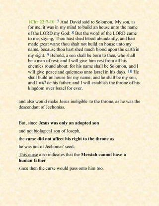 1Chr 22:7-10 7 And David said to Solomon, My son, as
for me, it was in my mind to build an house unto the name
of the LORD my God: 8 But the word of the LORD came
to me, saying, Thou hast shed blood abundantly, and hast
made great wars: thou shalt not build an house unto my
name, because thou hast shed much blood upon the earth in
my sight. 9 Behold, a son shall be born to thee, who shall
be a man of rest; and I will give him rest from all his
enemies round about: for his name shall be Solomon, and I
will give peace and quietness unto Israel in his days. 10 He
shall build an house for my name; and he shall be my son,
and I will be his father; and I will establish the throne of his
kingdom over Israel for ever.
and also would make Jesus ineligible to the throne, as he was the
descendant of Jechonias.
But, since Jesus was only an adopted son
and not biological son of Joseph,
the curse did not affect his right to the throne as
he was not of Jechonias' seed.
This curse also indicates that the Messiah cannot have a
human father
since then the curse would pass onto him too.
 