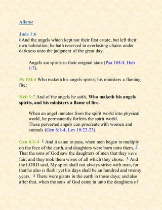 Aliens:
Jude 1:6
6And the angels which kept not their first estate, but left their
own habitation, he hath reserved in everlasting chains under
darkness unto the judgment of the great day.
Angels are spirits in their original state (Psa 104:4; Heb
1:7).
Ps 104:4 Who maketh his angels spirits; his ministers a flaming
fire:
Heb 1:7 And of the angels he saith, Who maketh his angels
spirits, and his ministers a flame of fire.
When an angel mutates from the spirit world into physical
world, he permanently forfeits the spirit world.
These perverted angels can procreate with women and
animals (Gen 6:1-4; Lev 18:22-23).
Gen 6:1-4 1 And it came to pass, when men began to multiply
on the face of the earth, and daughters were born unto them, 2
That the sons of God saw the daughters of men that they were
fair; and they took them wives of all which they chose. 3 And
the LORD said, My spirit shall not always strive with man, for
that he also is flesh: yet his days shall be an hundred and twenty
years. 4 There were giants in the earth in those days; and also
after that, when the sons of God came in unto the daughters of
 