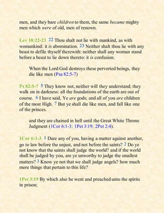 men, and they bare children to them, the same became mighty
men which were of old, men of renown.
Lev 18:22-23 22 Thou shalt not lie with mankind, as with
womankind: it is abomination. 23 Neither shalt thou lie with any
beast to defile thyself therewith: neither shall any woman stand
before a beast to lie down thereto: it is confusion.
When the Lord God destroys these perverted beings, they
die like men (Psa 82:5-7)
Ps 82:5-7 5 They know not, neither will they understand; they
walk on in darkness: all the foundations of the earth are out of
course. 6 I have said, Ye are gods; and all of you are children
of the most High. 7 But ye shall die like men, and fall like one
of the princes.
and they are chained in hell until the Great White Throne
Judgment (1Cor 6:1-3; 1Pet 3:19; 2Pet 2:4).
1Cor 6:1-3 1 Dare any of you, having a matter against another,
go to law before the unjust, and not before the saints? 2 Do ye
not know that the saints shall judge the world? and if the world
shall be judged by you, are ye unworthy to judge the smallest
matters? 3 Know ye not that we shall judge angels? how much
more things that pertain to this life?
1Pet 3:19 By which also he went and preached unto the spirits
in prison;
 