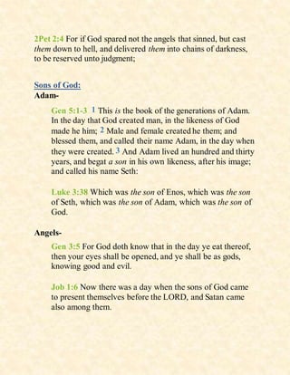 2Pet 2:4 For if God spared not the angels that sinned, but cast
them down to hell, and delivered them into chains of darkness,
to be reserved unto judgment;
Sons of God:
Adam-
Gen 5:1-3 1 This is the book of the generations of Adam.
In the day that God created man, in the likeness of God
made he him; 2 Male and female created he them; and
blessed them, and called their name Adam, in the day when
they were created. 3 And Adam lived an hundred and thirty
years, and begat a son in his own likeness, after his image;
and called his name Seth:
Luke 3:38 Which was the son of Enos, which was the son
of Seth, which was the son of Adam, which was the son of
God.
Angels-
Gen 3:5 For God doth know that in the day ye eat thereof,
then your eyes shall be opened, and ye shall be as gods,
knowing good and evil.
Job 1:6 Now there was a day when the sons of God came
to present themselves before the LORD, and Satan came
also among them.
 