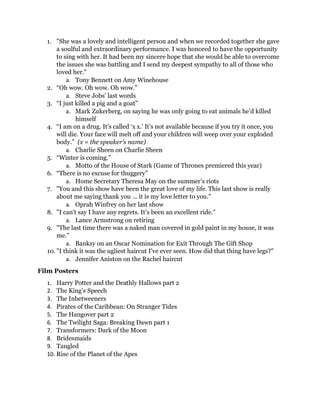 1. "She was a lovely and intelligent person and when we recorded together she gave
a soulful and extraordinary performance. I was honored to have the opportunity
to sing with her. It had been my sincere hope that she would be able to overcome
the issues she was battling and I send my deepest sympathy to all of those who
loved her."
a. Tony Bennett on Amy Winehouse
2. “Oh wow. Oh wow. Oh wow.”
a. Steve Jobs’ last words
3. “I just killed a pig and a goat”
a. Mark Zukerberg, on saying he was only going to eat animals he’d killed
himself
4. “I am on a drug. It’s called ‘x x.’ It’s not available because if you try it once, you
will die. Your face will melt off and your children will weep over your exploded
body.” (x = the speaker’s name)
a. Charlie Sheen on Charlie Sheen
5. “Winter is coming.”
a. Motto of the House of Stark (Game of Thrones premiered this year)
6. “There is no excuse for thuggery”
a. Home Secretary Theresa May on the summer’s riots
7. "You and this show have been the great love of my life. This last show is really
about me saying thank you ... it is my love letter to you."
a. Oprah Winfrey on her last show
8. "I can't say I have any regrets. It's been an excellent ride."
a. Lance Armstrong on retiring
9. "The last time there was a naked man covered in gold paint in my house, it was
me."
a. Banksy on an Oscar Nomination for Exit Through The Gift Shop
10. "I think it was the ugliest haircut I've ever seen. How did that thing have legs?"
a. Jennifer Aniston on the Rachel haircut
Film Posters
1. Harry Potter and the Deathly Hallows part 2
2. The King’s Speech
3. The Inbetweeners
4. Pirates of the Caribbean: On Stranger Tides
5. The Hangover part 2
6. The Twilight Saga: Breaking Dawn part 1
7. Transformers: Dark of the Moon
8. Bridesmaids
9. Tangled
10. Rise of the Planet of the Apes
 