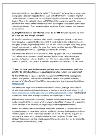 2
illustrated in Fig 2.1 on page 14 of the "guide")? The Amplify™ software does provide a map
linking feature between maps at different levels within the Initiative Hierarchy. Amplify™
can be configured to support the use of different mapping techniques, e.g. a Transformation
Strategy Map, at the highest level and an MSP Map at the programme-level. The same
object can then appear on the different map types ensuring that the data that behind each
object remains in sync. Other software may do something similar - however that is outside
my experience.
Q2. In light of HS2 where non-informed people did the BM - how can we prove we have
got it right part way through a project?
A2. Benefits management, and especially a benefits management framework, will almost
never be applied to a green field environment. It needs to be flexible and comprehensive
enough to apply to projects/ programmes that are near closure, in-flight, just starting, going
through business case, as well as the green field "we've identified a problem" (See answer
below (A6) about Investment Logic Mapping to define the problem).
The ‘BRM Guide’ discusses this in sections 5.4 and 5.5 pages 55-58. Yes, it is sensible to
check where you are, part way through a project. But be honest - when you do your
assessment, have you really got it right or not? (this is not a comment on HS2, just on
projects in general). Your benefits assessment may reveal that it's time to cut your losses!
Q3. Does the ‘BRM guide’ explain/provide guidance about how to measure qualitative
benefits? Q3 (2) Do benefits need to equal economic value - what is your experience?
A3. The ‘BRM Guide’ is a guide to benefits management FRAMEWORKS, not to general
benefits management. There are a lot of books on benefits management out there,
although APM's Benefits and Value SIG has also created an e-Learning course (available on
APM Learning).
The ‘BRM Guide’ emphasises that there are different benefits, although a much better
introduction to non-financial benefits is given in another of my APM publications, ‘Social
Return on Investment (SROI): a powerful tool for the realisation of benefits’. Note that SROI
is now called Social Value (the regulatory body actually changed its name).
All benefits can be measured (quantified). However sometimes the way you quantify them
can be more effort than its worth, which is why some benefits are ‘measured’ as qualitative
(either observed or not observed, or subjectively valued as High/ Medium/ Low).
Benefits are relevant to each stakeholder, and to their objectives. A customer-focused
organisation wants to know about customer satisfaction, because this impacts on customer
retention, spend per order and number of orders per month. ‘No defects’ or quality are
measurable. A healthcare organisation might use Quality-Adjusted Life Years (QALYs),
although these are given a fluid value because of the question that they are the answer to,
which can put people off using QALYs.
 