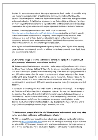3
A university wants to use Academic Ranking (a lag measure, but it can be calculated by using
lead measures such as numbers of publications, citations, international funding, etc),
because this affects present and future income from students and income from government
and awarding bodies. A Civil Nuclear site wants to use Reduced Risk and Hazard. So, there
are many ways other than economic to report benefits, and they are crucial to the strategic
objectives of the organisation but also completely understandable to outside stakeholders.
We see a lot in the papers at the moment about Triple Bottom Line
(https://www.investopedia.com/terms/t/triple-bottom-line.asp), and rightly so. It’s only recently
that we’ve focused on money instead of recognising a wider range of success measures, and it
makes sense to go back to these. Customer satisfaction is a proxy for future survival as an
organisation, and public sector and arms-length bodies should be all about customer satisfaction,
whether that customer is the minister or the general population..
As an organisation's benefits management capability matures, most organisations develop
more and more non-economic benefits in addition to the basic economic ones. But it does
take experience and maturity.
Q4. How far do you go to identify and measure benefits for a project or programme, at
what point does it become an unsustainable overhead?
A4. As I emphasised in the webinar, everything can be measured (one of my contributions to
the Global Value Exchange GVE is a ‘£’ figure for the amount parents love their children) but
that doesn't mean that you should measure everything. If what you are trying to measure is
very difficult to measure, but the project or programme is a huge investment, then it may
still be worth going through the cost of finding a way to measure it. Risk and Hazard for the
civil nuclear industry is so important to the overall mission that it falls into this category,
even though it is horrendously difficult to report in a way that helps directors make practical
decisions.
In the course of searching, you may find it wasn't as difficult as you thought. For example, I
ask front-line staff what they think it is important to know. Because they were involved in
the decision, they take pride in entering the information accurately because they want to
see the results. Because they are motivated, it costs almost nothing to measure. And the
clarity of measures and of reporting drives good behaviours, including better service
delivery (BAU), small improvements instead of a big divergence from good practice until a
major (and disruptive) improvement project is needed, and pride.
Q5. Where would you put NPV in the mix? My experience is of economic value being a key
metric for decision making and looking at sources of value?
A5. NPV is a straightforward calculation that adjusts past and future numbers for inflation
(technically HM Treasury Green Book advice is to not adjust past numbers). Future numbers
are adjusted by 3.5% per year. However, this only becomes important for longer periods of
time - if your business case relies on 7% (over 2 years) or 10% (over 3 years) then taking
 