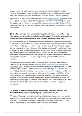 4
account of risk, your business case is weak. Having said that, it's straightforward to
calculate. Treasury Green Book 2018 has changed all references to NPV into references to
NPSV - Net Present Social Value, although the calculation and factor remains the same.
If you want to be more accurate, there's a calculator on Global Value Exchange which allows
you to specify a particular aspect of society (for example, inflation in technology has gone
the opposite way to inflation on houses, which are extremes compared to Consumer Price
Index), start year and end year and get all the factors taken account of. One of my own GVE
contributions.
Q6. Benefits mapping is often seen as initiatives on the left mapped to benefits on the
right with the arrows pointing towards the benefits, wouldn't it be better to start with the
benefits and then use that to work out what initiatives we need to realise them?
A6. You have hit the nail on the head with this one: the first step in benefits management is
to identify the objectives, then the benefits, therefore the outcomes or end-state needed to
realise these benefits. So, you work from right to left, and reach the initiatives (what you
do) in order to achieve those objectives. Once you have initiatives, it's useful to work back
to the right to see if the initiatives lead to the outcomes, the outcomes lead to the benefits,
and the benefits will realise your objectives - it's easy to find you end up with a totally
different set of benefits and results from the ones you wanted! If this happens, then don't
throw good money after bad - do it (from right to left) again to identify a new set of
initiatives!
There's an alternative approach, a left-to-right one, using Investment Logic Mapping. I
cover this in a recent article entitled ‘Why map benefits? And other uses for a Benefits
Dependency Map.’ This (ILM) actually starts earlier than starting with objectives, as it starts
with defining the problem. But because it works from left to right, you are less likely to end
up in the trap of concluding that you were correct when you run through the benefits map
from left to right to confirm your right to left thinking. You prepare the ILM from left to
right to come up with your initiatives, then you start again on a new wall, and put your
initiatives on the traditional benefits map and work through to see if you can satisfy the
objectives you first thought of. And I still believe it’s best to do Benefits Mapping in a group
setting on a wall with sticky-notes, and only transfer to the computer once you’ve
completed it.
Q7. In terms of the questions on the roles (the audience questions), what split, and
distribution of roles, do you expect per group e.g. exposure to BM, etc.
A7. We didn't have a pre-conception on this question because it depends on who joins the
webinar, rather than on how many there are of each role out there in the business. I don't
think there's a right or wrong answer, just like there isn't a single right answer for Team
Roles or Myers-Briggs or any number of other team roles assessments.
 