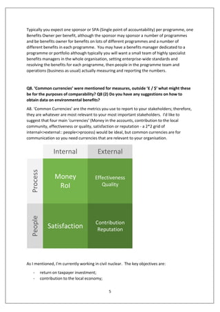 5
Typically you expect one sponsor or SPA (Single point of accountability) per programme, one
Benefits Owner per benefit, although the sponsor may sponsor a number of programmes
and be benefits owner for benefits on lots of different programmes and a number of
different benefits in each programme. You may have a benefits manager dedicated to a
programme or portfolio although typically you will want a small team of highly specialist
benefits managers in the whole organisation, setting enterprise-wide standards and
resolving the benefits for each programme, then people in the programme team and
operations (business as usual) actually measuring and reporting the numbers.
Q8. ‘Common currencies’ were mentioned for measures, outside ‘£ / $’ what might these
be for the purposes of comparability? Q8 (2) Do you have any suggestions on how to
obtain data on environmental benefits?
A8. ‘Common Currencies’ are the metrics you use to report to your stakeholders; therefore,
they are whatever are most relevant to your most important stakeholders. I'd like to
suggest that four main ‘currencies’ (Money in the accounts, contribution to the local
community, effectiveness or quality, satisfaction or reputation - a 2*2 grid of
internal<>external:: people<>process) would be ideal, but common currencies are for
communication so you need currencies that are relevant to your organisation.
People
ExternalInternal
Process
Money
RoI
Effectiveness
Quality
Satisfaction
Contribution
Reputation
As I mentioned, I'm currently working in civil nuclear. The key objectives are:
- return on taxpayer investment;
- contribution to the local economy;
 