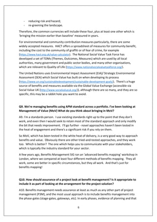 6
- reducing risk and hazard;
- re-greening the landscape.
Therefore, the common currencies will include these four, plus at least one other which is
‘bringing the mission earlier than baseline’ measured in years.
For environmental and community contribution measures particularly, there are some
widely accepted measures. HACT offers a spreadsheet of measures for community benefit,
including the cost to the community of graffiti or of fear of crime, for example
(https://www.hact.org.uk/value-calculator). The National Social Value Task Force has
developed a set of TOMs (Themes, Outcomes, Measures) which are used by all local
authorities, many government and public sector bodies, and many other organisations,
which are relevant to Quality of Life (https://www.nationalsocialvaluetaskforce.org/).
The United Nations uses Environmental Impact Assessment (EIA)/ Strategic Environmental
Assessment (SEA) which Social Value has built on when developing its process
(https://www.un.org/sustainabledevelopment/sustainable-development-goals/). There's a huge
source of benefits and measures available via the Global Value Exchange (accessible via
Social Value UK (http://www.socialvalueuk.org/)), although there are so many, and they are so
specific, this may be a rabbit hole you want to avoid.
Q9. We’re managing benefits using APM standard across a portfolio. I’ve been looking at
Management of Value (MoV) What do you think about bringing in MoV?
A9. I'm a standards person. I use existing standards right up to the point that they don't
work, and even then I would seek to retain most of the standard approach and only modify
the bit that needs improvement. I'll go further - novel approaches haven't been tested in
the heat of engagement and there's a significant risk if you rely on them.
So MoV, which has been tested in the white heat of delivery, is a very good way to approach
benefits and value. Obviously there are other tried-and-tested approaches, and they work
too. Which is better? The one which helps you to communicate with your stakeholders,
which is typically the industry standard for your sector.
A few years ago, Benefits Management SIG ran an ‘advanced benefits mapping’ workshop in
London, where we compared at least four different methods of benefits mapping. They all
work, some are better in specific circumstances, but they all work. And that's just for
benefits mapping!
Q10. How should assurance of a project look at benefit management? Is it appropriate to
include it as part of looking at the arrangement for the project solution?
A10. Benefits management needs assurance at least as much as any other part of project
management (P3M), and the most usual approach is to include benefits management into
the phase-gates (stage-gates, gateways, etc). In early phases, evidence of planning and that
 