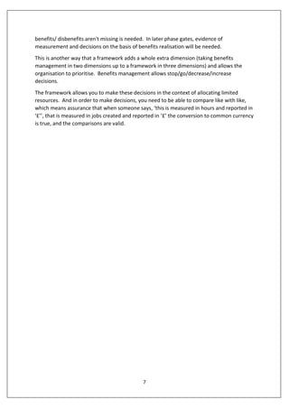 7
benefits/ disbenefits aren't missing is needed. In later phase gates, evidence of
measurement and decisions on the basis of benefits realisation will be needed.
This is another way that a framework adds a whole extra dimension (taking benefits
management in two dimensions up to a framework in three dimensions) and allows the
organisation to prioritise. Benefits management allows stop/go/decrease/increase
decisions.
The framework allows you to make these decisions in the context of allocating limited
resources. And in order to make decisions, you need to be able to compare like with like,
which means assurance that when someone says, ‘this is measured in hours and reported in
‘£’’, that is measured in jobs created and reported in ‘£’ the conversion to common currency
is true, and the comparisons are valid.
 