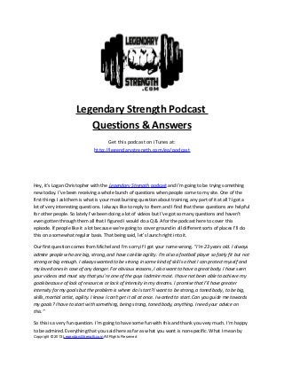 Legendary Strength Podcast
Questions & Answers
Get this podcast on iTunes at:
http://legendarystrength.com/go/podcast
Hey, it’s Logan Christopher with the Legendary Strength podcast and I’m going to be trying something
new today. I’ve been receiving a whole bunch of questions when people come to my site. One of the
first things I ask them is what is your most burning question about training, any part of it at all? I got a
lot of very interesting questions. I always like to reply to them and I find that these questions are helpful
for other people. So lately I've been doing a lot of videos but I’ve got so many questions and haven’t
even gotten through them all that I figured I would do a Q & A for the podcast here to cover this
episode. If people like it a lot because we’re going to cover ground in all different sorts of places I’ll do
this on a somewhat regular basis. That being said, let’s launch right into it.
Our first question comes from Michel and I’m sorry if I got your name wrong. “I’m 23 years old. I always
admire people who are big, strong, and have cat-like agility. I’m also a football player so fairly fit but not
strong or big enough. I always wanted to be strong in some kind of skill so that I can protect myself and
my loved ones in case of any danger. For obvious reasons, I also want to have a great body. I have seen
your videos and must say that you’re one of the guys I admire most. I have not been able to achieve my
goals because of lack of resources or lack of intensity in my dreams. I promise that I’ll have greater
intensity for my goals but the problem is where do I start? I want to be strong, a toned body, to be big,
skills, martial artist, agility. I know I can’t get it all at once. I wanted to start. Can you guide me towards
my goals? I have to start with something, being strong, toned body, anything. I need your advice on
this.”
So this is a very fun question. I’m going to have some fun with this and thank you very much. I’m happy
to be admired. Everything that you said here as far as what you want is non-specific. What I mean by
Copyright © 2013 LegendaryStrength.com All Rights Reserved
 