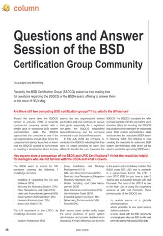column


     Questions and Answer
     Session of the BSD
     Certification Group Community
     Dru Lavigne and Mikel King


     Recently, the BSD Certification Group (BSDCG) asked via their mailing lists
     for questions regarding the BSDCG or the BSDA exam, offering to answer them
     in this issue of BSD Mag.


     Are there still two competing BSD certification groups? If so, what's the difference?

     Around the same time the BSDCG              exams, the two organizations wished          BSDCG. The BSDCG accepted the offer
     formed in January, 2005, a separate         each other well and continued to pursue      and now controls both the .org and the .com
     commercial company started with a           their goals separately. As a registered      domains. Since its founding, the BSDCG
     similar goal of assessing BSD system        non-profit, the BSDCG established            has published the standard for assessing
     administration skills. The BSDCG            bsdcertification.org and the company         junior BSD system administration skills
     approached the company to see if the        continued to use bsdcertification.com.       and launched the associated BSDA exam
     two organizations should align. Since the       In late July, 2008, the company re-      in February, 2008. The BSDCG is now
     company had already launched an exam        contacted the BSDCG indicating that they     creating the standard for advanced BSD
     and the BSDCG wanted to concentrate         were no longer providing an exam and         system administration skills which will be
     on creating a standard on which to base     offered to transfer the .com domain to the   used to create the upcoming BSDP exam.

     Has anyone done a comparison of the BSDA and LPIC Certifications? I think that would be helpful
     for managers who are not familiar with the BSDA and what it covers.
     The BSDA exam is scored for 100 •              Linux Installation and Package            in the exam cost and delivery method. The
     questions covering the following 7             Management (1   1%)                       BSDA costs $75 USD and is available
     knowledge domains:                      •      GNU and Unix Commands (26%)               in a paper-based format. The LPIC -1
                                             •      Devices, Linux Filesystems, Filesystem    costs $320 USD (as you have to take 2
     • Installing & Upgrading the OS and            Hierarchy Standard (15%)                  exams) and is available through VUE and
        Software (13%)                       •      Shells, Scripting, and Data Mana-         Prometric. The cost of the LPIC-1 is due
     • Securing the Operating System (1 1%)         gement (10%)                              to the high cost of using the proprietary
     • Files, Filesystems, and Disks (15%)   •      User Interfaces and Desktops (5%)         services of VUE and Prometric. Three
     • Users and Accounts Management (1  6%) •      Administrative Tasks (12%)                primary goals of the BSDCG are:
     • Basic System Administration (12%)     •      Essential System Services (10%)
     • Network Administration (15%)          •      Networking Fundamentals (14%)             •   to provide exams at a globally
     • Basic Unix Skills (17%)               •      Security (9%)                                 affordable price
                                                                                      •           where possible, to use open source
     The LPI equivalent is the LPIC-1. Its Both exams cover similar skills, target                delivery solutions
     knowledge domains cover:              the same audience of junior system •                   to work closely with the BSD community
                                           administrator, and provide detailed exam               and employers who use BSD to offer and
     • System Architecture (8%)            objectives. A major difference can be seen             promote exams that assess BSD skills


58                                                              BSD 4/2009
 