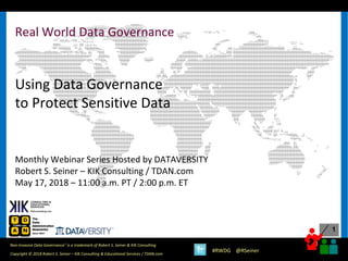 1
1
Copyright © 2018 Robert S. Seiner – KIK Consulting & Educational Services / TDAN.com
Non-Invasive Data Governance™ is a trademark of Robert S. Seiner & KIK Consulting
#RWDG @RSeiner
Real World Data Governance
Using Data Governance
to Protect Sensitive Data
Monthly Webinar Series Hosted by DATAVERSITY
Robert S. Seiner – KIK Consulting / TDAN.com
May 17, 2018 – 11:00 a.m. PT / 2:00 p.m. ET
 