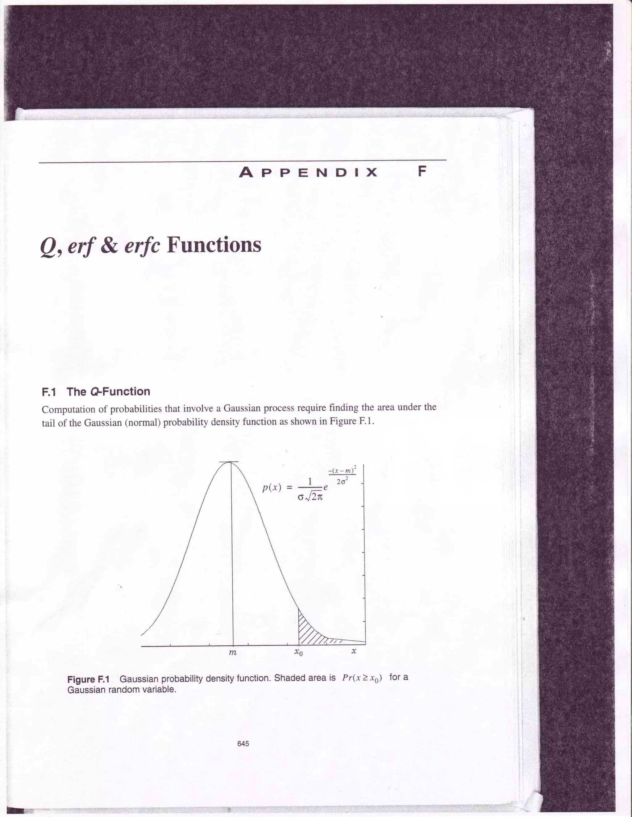 ApPENDIX F
Q,erf & erfcFunctions
F.l TheGFunction
Computation of probabilities that involve a Gaussianprocessrequire finding the areaunder the
tail of the Gaussian(normal) probability densityfunction asshownin Figure F.l.
trL J$ x
Figure F.l Gaussianprobabilitydensityfunction.Shadedareais Pr(x> xs)
Gaussianrandomvariable.
for a
 