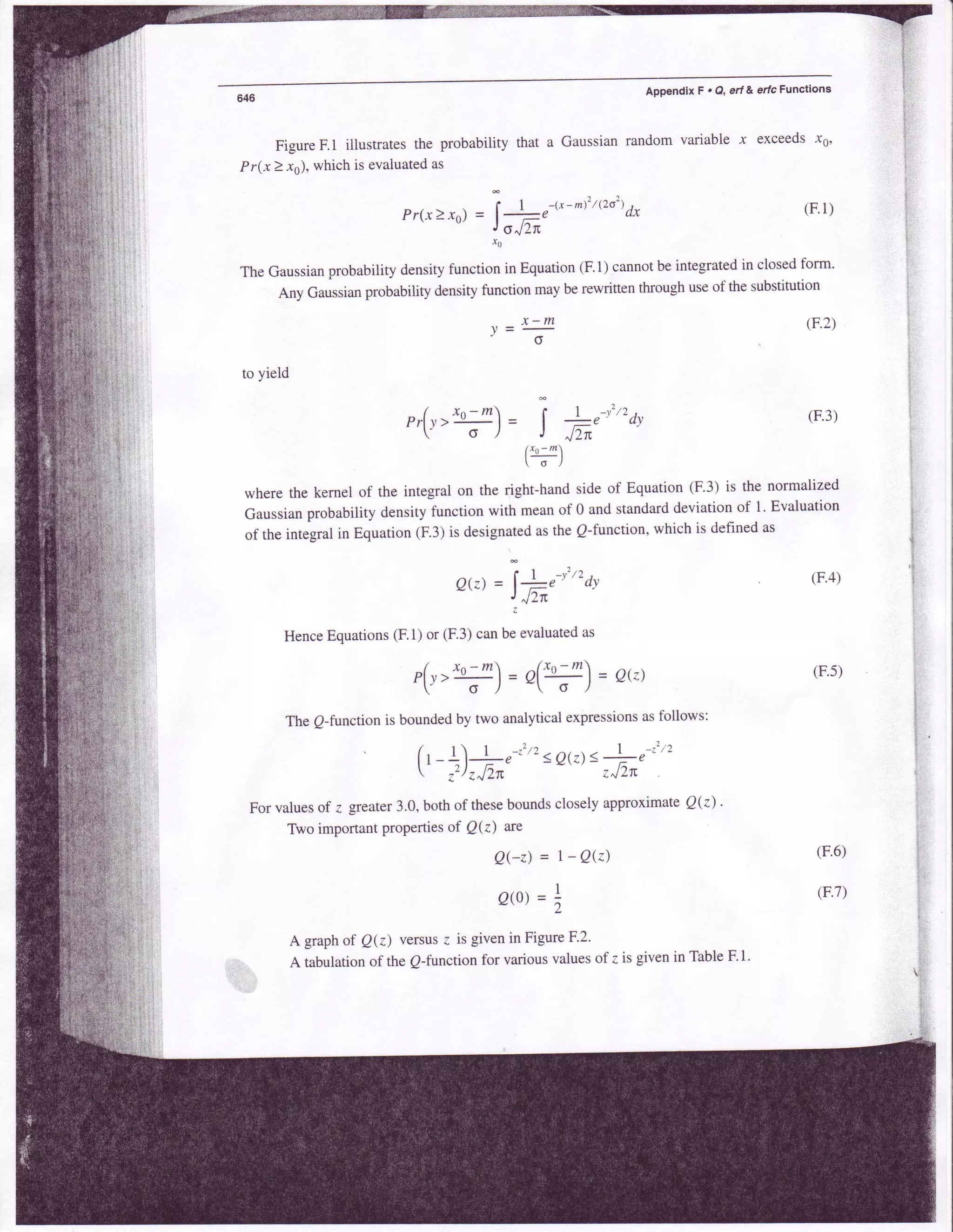 Appendix F . Q, ert & erfc Functions
Figure F.l illustrates the probability that a Gaussian random variable .r exceeds x0,
Pr(x>.rs), whichis evaluatedas
' | 1 - r x - m t : /  2 o 2 t *
Prx2xo)=
l-et 6 "J/.TE
(F.1)
(F.2)
(F.3)
(F.4)
(F.5)
(F.6)
(F.7)
r0
The Gaussianprobability densityfunction in Equation(F.1)cannotbe integratedin closedform'
Any Gaussianprobability density function may be rewritten through useof the substitution
to yield
x-my = --o
r,(r>ry)= j
f-^'-r"o'( x o - m 
 o l
where the kernel of the integral on the right-handside of Equation (F.3) is the normalized
Gaussianprobability densityfunction with meanof 0 and standarddeviationof 1. Evaluation
of the integralin Equation(F.3)is designatedasthe Q-function,which is definedas
o(:)= 11,'"'a,JrJ2n
HenceEquations(F.1)or (F.3)canbe evaluatedas
/ x^-m (ro-.!
= o(z.lrt-J =g(.-o
) -
The o-function is boundedby two analyticalexpressionsasfollows:
/ r  | - l t 1 - . 2 , )
I r _1l*"-"' <QQ)3-i-e'
-
 ,'z)7J2n zJTn
For valuesof z greater3.0,both of theseboundsclosely approximateQ(z) .
Two important propertiesof Qk) are
Qer)= r-QQ)
O0 =,
A graphof Qk) versus{ is givenin FigureF2'
A tabulationof theQ-functionfor variousvaluesof z is givenin TableF.l.
t-,
i
l:
*.
i:
::
{:
t;
i,:t
 