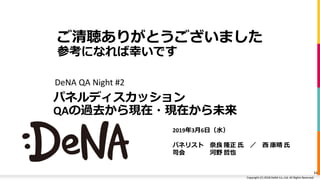 Copyright (C) 2019 DeNA Co.,Ltd. All Rights Reserved.Copyright (C) 2018 DeNA Co.,Ltd. All Rights Reserved.
パネルディスカッション
QAの過去から現在・現在から未来
DeNA QA Night #2
11
ご清聴ありがとうございました
参考になれば幸いです
2019年3月6日（水）
パネリスト 奈良 隆正 氏 ／ 西 康晴 氏
司会 河野 哲也
 