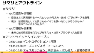 Copyright (C) 2019 DeNA Co.,Ltd. All Rights Reserved.
サマリとアウトライン
サマリ
⁃ QAの過去から現在
• 奈良さんの講演資料をベースとしQAの考え方・技術・プラクティスを整理
• 視点：基礎知識として必要なもの／今でも使い物になりそうなもの／
忘れてもよさそうなもの
⁃ QAの現在から未来
• 未来の技術的展望を交えながら考え方・技術・プラクティスを整理
アウトラインとタイムテーブル
⁃ 19:30-19:35 イントロダクション：河野
⁃ 19:35-20:00 オープニングスピーチ：にしさん
⁃ 20:10-20:55 ディスカッション：奈良さん ・にしさん ・会場の皆様 3
 