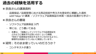 Copyright (C) 2019 DeNA Co.,Ltd. All Rights Reserved.
過去の経験を活用する
 奈良さんの講演資料
⁃ 品質保証／品質管理における周辺技術や考え方を歴史的に概観した資料
JaSST Tokyo '17 講演 ：ソフトウェア品質保証の本質 〜技法の変遷から学ぶ〜
 奈良さんの書籍
⁃ ソフトウェア品質保証 入門
⁃ 帯には、こう書いてある
• 本書は、「組織としてソフトウェアの品質保証を
どのように確保すれば良いのか」という課題、
”初めて”品質保証を担当する方々にもわかるように、
基礎的な知識からていねいに解説しています。
 疑問：そのまま使っていいのだろうか？
⁃ コンテキストが違う
5
 
