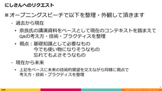 Copyright (C) 2019 DeNA Co.,Ltd. All Rights Reserved.
にしさんへのリクエスト
オープニングスピーチで以下を整理・外観して頂きます
⁃ 過去から現在
• 奈良氏の講演資料をベースとして現在のコンテキストを踏まえて
QAの考え方・技術・プラクティスを整理
• 視点：基礎知識として必要なもの
今でも使い物になりそうなもの
忘れてもよさそうなもの
⁃ 現在から未来
• 上記をベースに未来の技術的展望を交えながら同様に視点で
考え方・技術・プラクティスを整理
7
 