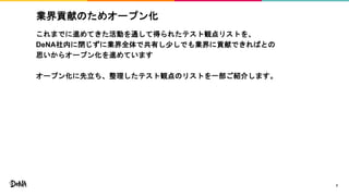 業界貢献のためオープン化
これまでに進めてきた活動を通して得られたテスト観点リストを、
DeNA社内に閉じずに業界全体で共有し少しでも業界に貢献できればとの
思いからオープン化を進めています
オープン化に先立ち、整理したテスト観点のリストを一部ご紹介します。
7
 
