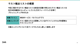 テスト観点リストの概要
今回ご紹介するテスト観点リストは前述の活動で得られたテスト観点リストを
社外WEB識者からレビューしていただきフィードバックを得て
ブラッシュアップ中のもの
対象エンジニアについて次ページでもう少し詳しく説明します
9
対象ドメイン WEBサービス・モバイルアプリ
対象エンジニア テスト設計スキルは習熟しているがドメインスキルが未習熟な
テストエンジニア
 
