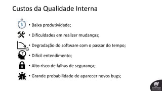 Custos da Qualidade Interna
• Baixa produtividade;
• Dificuldades em realizer mudanças;
• Degradação do software com o passar do tempo;
• Difícil entendimento;
• Alto risco de falhas de segurança;
• Grande probabilidade de aparecer novos bugs;
 