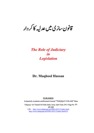         
The Role of Judiciary
in
Legislation
Dr. Maqbool Hassan
PUBLISHED
In Quarterly Academic and Research Journal: “TEHQIQAT E ISLAMI“Idara
Tehqeeq- wa-Tasneef Ali Garh, India. Issue, April-June, 2015 ,Page No. 17-
27,123
URL: http://www.tahqeeqat.net/PDFs/2015-2/index.html
http://www.tahqeeqat.net/PDFs/2015-2/index.html#18
 