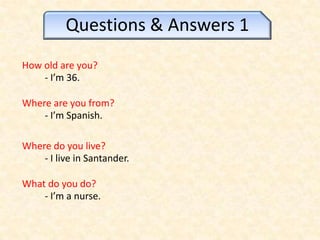 Questions & Answers 1 Howold are you? - I’m 36. Where are youfrom? - I’mSpanish. Where do youlive? - I live in Santander. What do you do? - I’m a nurse. 