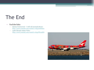 The End
•

YouTube links:
▫
▫

Qantas Commercial – I still call Australia Home:
http://www.youtube.com/watch?v=WjyyEAfnh0o
A380 Olympic Safety Video:
http://www.youtube.com/watch?v=R5pTPIc4SF8

 