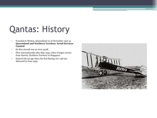 Qantas: History
•

Founded in Winton, Queensland on 16 November 1920 as
Queensland and Northern Territory Aerial Services
Limited.

•

Its first aircraft was an Avro 504K.

•

Flew internationally after May 1935, when it began service
from Darwin, Northern Territory to Singapore.

•

Entered the jet age when the first Boeing 707-138 was
delivered in June 1959.

 