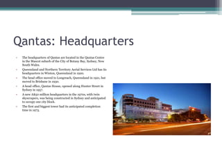Qantas: Headquarters
•

The headquarters of Qantas are located in the Qantas Centre
in the Mascot suburb of the City of Botany Bay, Sydney, New
South Wales.

•

Queensland and Northern Territory Aerial Services Ltd has its
headquarters in Winton, Queensland in 1920.

•

The head office moved to Longreach, Queensland in 1921, but
moved to Brisbane in 1930.

•

A head office, Qantas House, opened along Hunter Street in
Sydney in 1957.

•

A new A$50 million headquarters in the 1970s, with twin
skyscrapers, was being constructed in Sydney and anticipated
to occupy one city block.

•

The first and biggest tower had its anticipated completion
time in 1973.

 