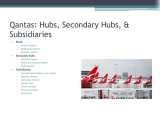 Qantas: Hubs, Secondary Hubs, &
Subsidiaries
•

Hubs:
▫
▫

Melbourne Airport

▫

•

Sydney Airport
Brisbane Airport

Secondary hubs:
▫
▫

Dubai International Airport

▫

•

Adelaide Airport
Perth Airport

Subsidiaries:
▫

Australia Asia Airlines (1990-1996)

▫

Impulse Airlines

▫

Australian Airlines

▫

Qantas Link

▫

Jetstar Airways

▫

Network Aviation

▫

Jetconnect

 