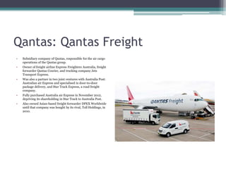 Qantas: Qantas Freight
•

Subsidiary company of Qantas, responsible for the air cargo
operations of the Qantas group.

•

Owner of freight airline Express Freighters Australia, freight
forwarder Qantas Courier, and trucking company Jets
Transport Express.

•

Was also a partner in two joint ventures with Australia Post:
Australian air Express and specialised in door-to-door
package delivery, and Star Track Express, a road freight
company.

•

Fully purchased Australia air Express in November 2012,
depriving its shareholding in Star Track to Australia Post.

•

Also owned Asian-based freight forwarder DPEX Worldwide
until that company was bought by its rival, Toll Holdings, in
2010.

 