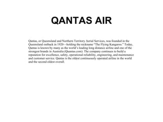 QANTAS AIR Qantas, or Queensland and Northern Territory Aerial Services, was founded in the Queensland outback in 1920—holding the nickname “The Flying Kangaroo.” Today, Qantas is known by many as the world’s leading long distance airline and one of the strongest brands in Australia (Quantas.com). The company continues to build a reputation for excellence, safety, operational reliability, engineering, and maintenance and customer service. Qantas is the oldest continuously operated airline in the world and the second oldest overall.  