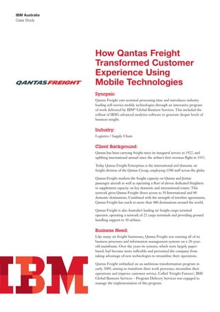 IBM Australia
Case Study
How Qantas Freight
Transformed Customer
Experience Using
Mobile Technologies
Synopsis:
Qantas Freight cuts terminal processing time and introduces industry
leading self-service mobile technologies through an innovative program
of work delivered by IBM®
Global Business Services. This included the
rollout of IBM’s advanced analytics software to generate deeper levels of
business insight.
Industry:
Logistics / Supply Chain
Client Background:
Qantas has been carrying freight since its inaugural service in 1922, and
uplifting international airmail since the airline’s first overseas flight in 1935.
Today Qantas Freight Enterprises is the international and domestic air
freight division of the Qantas Group, employing 1500 staff across the globe.
Qantas Freight markets the freight capacity on Qantas and Jetstar
passenger aircraft as well as operating a fleet of eleven dedicated freighters
to supplement capacity on key domestic and international routes. This
network gives Qantas Freight direct access to 50 International and 80
domestic destinations. Combined with the strength of interline agreements,
Qantas Freight has reach to more than 480 destinations around the world.
Qantas Freight is also Australia’s leading air freight cargo terminal
operator, operating a network of 22 cargo terminals and providing ground
handling support to 30 airlines.
Business Need:
Like many air freight businesses, Qantas Freight was running all of its
business processes and information management systems on a 28-year-
old mainframe. Over the years its systems, which were largely paper-
based, had become more inflexible and prevented the company from
taking advantage of new technologies to streamline their operations.
Qantas Freight embarked on an ambitious transformation program in
early 2009, aiming to transform their work processes, streamline their
operations and improve customer service. Called ‘Freight Futures’, IBM
Global Business Services – Program Delivery Services was engaged to
manage the implementation of this program.
 