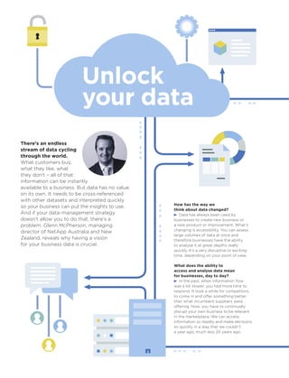 Unlock
your data
There’s an endless
stream of data cycling
through the world.
What customers buy,
what they like, what
they don’t – all of that
information can be instantly
available to a business. But data has no value
on its own. It needs to be cross-referenced
with other datasets and interpreted quickly
so your business can put the insights to use.
And if your data-management strategy
doesn’t allow you to do that, there’s a
problem. Glenn McPherson, managing
director of NetApp Australia and New
Zealand, reveals why having a vision
for your business data is crucial.
How has the way we
think about data changed?
Data has always been used by
businesses to create new business or
a new product or improvement. What’s
changing is accessibility. You can assess
large volumes of data at once and
therefore businesses have the ability
to analyse it at great depths really
quickly. It’s a very disruptive or exciting
time, depending on your point of view.
What does the ability to
access and analyse data mean
for businesses, day to day?
In the past, when information ﬂow
was a lot slower, you had more time to
respond. It took a while for competitors
to come in and offer something better
than what incumbent suppliers were
offering. Now, you have to continually
disrupt your own business to be relevant
in the marketplace. We can access
information so readily and make decisions
so quickly in a way that we couldn’t
a year ago, much less 20 years ago.
 