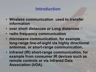 Introduction Wireless communication  used to transfer information  over short distances or Long distances radio frequency communication microwave communication, for example long-range line-of-sight via highly directional antennas, or short-range communication, infrared (IR) short-range communication, for example from consumer IR devices such as remote controls or via Infrared Data Association (IrDA). 