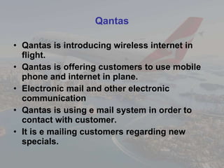Qantas Qantas is introducing wireless internet in flight. Qantas is offering customers to use mobile phone and internet in plane.  Electronic mail and other electronic communication  Qantas is using e mail system in order to contact with customer. It is e mailing customers regarding new specials.  