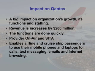 Impact on Qantas A big impact on organization's growth, its functions and staffing. Revenue is increases by $200 million. The functions are done quickly Provider On-Air and SITA Enables airline and cruise ship passengers to use their mobile phones and laptops for calls, text messaging, emails and Internet browsing. 